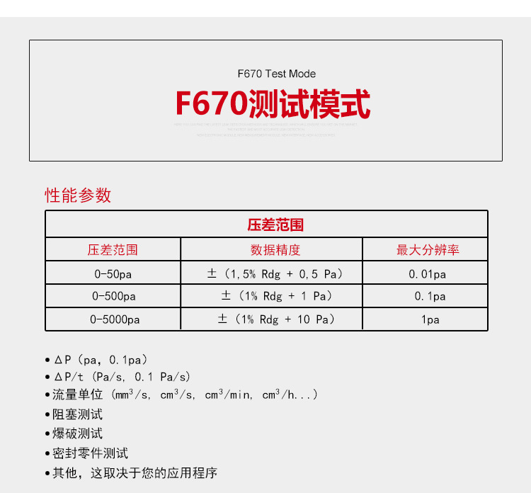 ATEQ F670氣密性防水泄漏測試儀器測試模式，性能參數(shù)，壓差范圍0-50pa，數(shù)據(jù)精度±（1.5%Rdg+0.5pa），最大分辨率0.01pa；壓差范圍0-500pa，數(shù)據(jù)精度±（1%Rdg+1pa），最大分辨率0.1pa；壓差范圍0-5000pa，數(shù)據(jù)精度±（1%Rdg+10pa），最大分辨率1pa；△P（pa，0.1pa）；△P/t（pa/s,0.1pa/s）;流量單位（mm3/s，cm3/s，cm3/min，cm3/h......）;阻塞測試；爆破測試；密封零件測試；其他，這取決于您的應(yīng)用程序